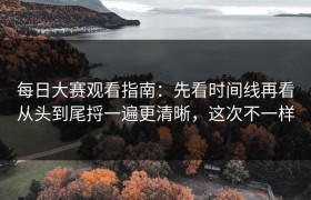 每日大赛观看指南：先看时间线再看从头到尾捋一遍更清晰，这次不一样