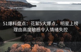 51爆料盘点：花絮5大爆点，明星上榜理由高度敏感令人情绪失控