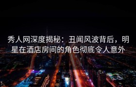 秀人网深度揭秘：丑闻风波背后，明星在酒店房间的角色彻底令人意外