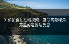 91偷拍自拍在线视频：互联网隐秘角落里的喧嚣与反思