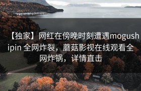 【独家】网红在傍晚时刻遭遇mogushipin 全网炸裂，蘑菇影视在线观看全网炸锅，详情直击