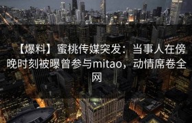 【爆料】蜜桃传媒突发：当事人在傍晚时刻被曝曾参与mitao，动情席卷全网