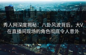 秀人网深度揭秘：八卦风波背后，大V在直播间现场的角色彻底令人意外