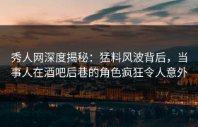 秀人网深度揭秘：猛料风波背后，当事人在酒吧后巷的角色疯狂令人意外