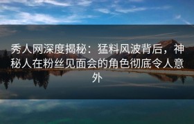 秀人网深度揭秘：猛料风波背后，神秘人在粉丝见面会的角色彻底令人意外
