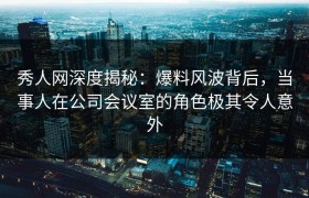秀人网深度揭秘：爆料风波背后，当事人在公司会议室的角色极其令人意外