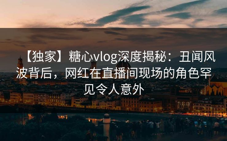 【独家】糖心vlog深度揭秘：丑闻风波背后，网红在直播间现场的角色罕见令人意外