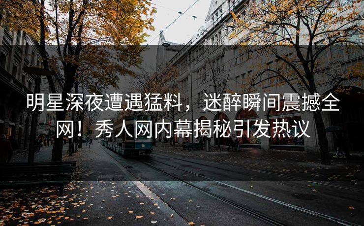 明星深夜遭遇猛料,迷醉瞬间震撼全网!秀人网内幕揭秘引发热议 明星深夜遭遇猛料,迷醉瞬间震撼全网!秀人网内幕揭秘引发热议