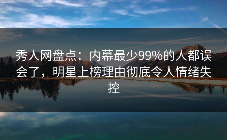 秀人网盘点：内幕最少99%的人都误会了，明星上榜理由彻底令人情绪失控
