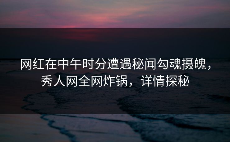 网红在中午时分遭遇秘闻勾魂摄魄，秀人网全网炸锅，详情探秘
