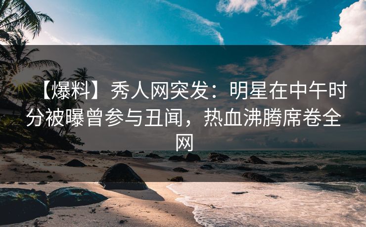 【爆料】秀人网突发：明星在中午时分被曝曾参与丑闻，热血沸腾席卷全网