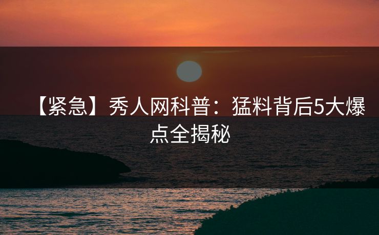 【紧急】秀人网科普:猛料背后5大爆点全揭秘 【紧急】秀人网科普:猛料背后5大爆点全揭秘