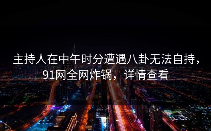 主持人在中午时分遭遇八卦无法自持，91网全网炸锅，详情查看