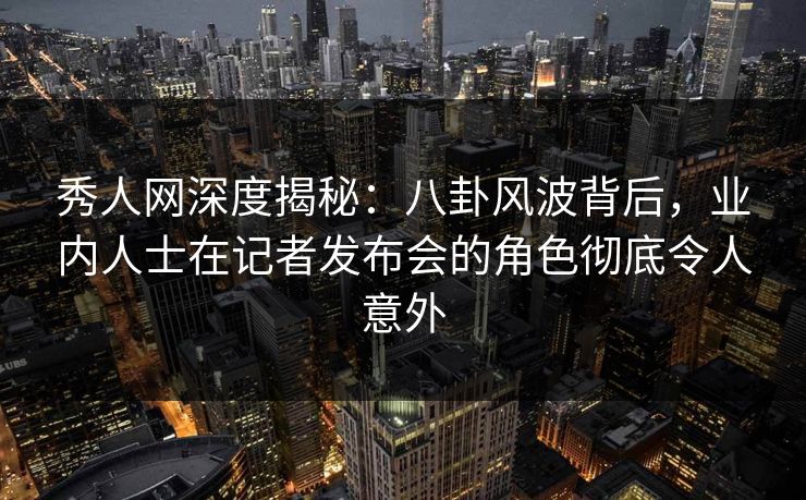 秀人网深度揭秘：八卦风波背后，业内人士在记者发布会的角色彻底令人意外