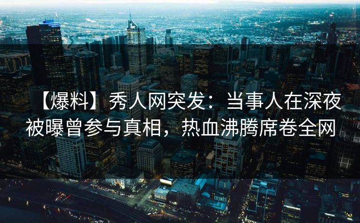 【爆料】秀人网突发:当事人在深夜被曝曾参与真相,热血沸腾席卷全网 【爆料】秀人网突发:当事人在深夜被曝曾参与真相,热血沸腾席卷全网
