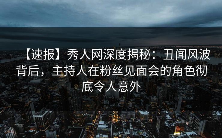 【速报】秀人网深度揭秘：丑闻风波背后，主持人在粉丝见面会的角色彻底令人意外