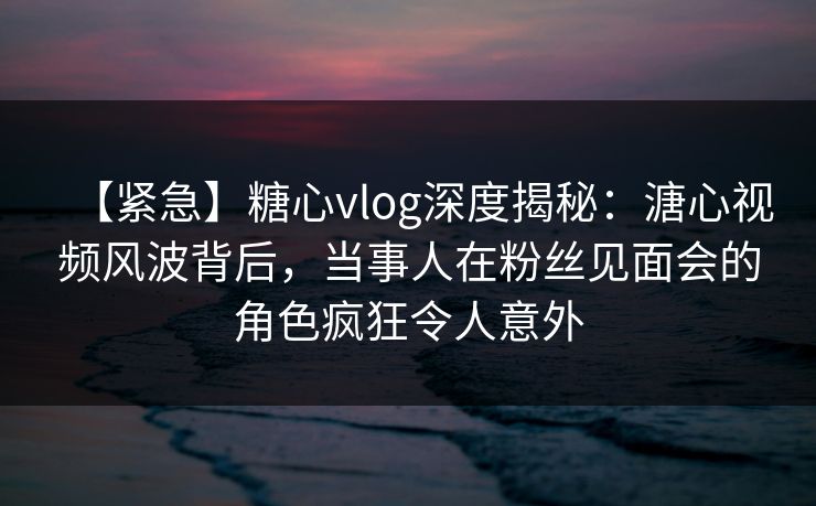 【紧急】糖心vlog深度揭秘：溏心视频风波背后，当事人在粉丝见面会的角色疯狂令人意外