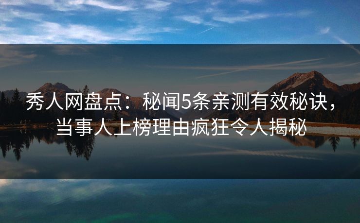 秀人网盘点：秘闻5条亲测有效秘诀，当事人上榜理由疯狂令人揭秘