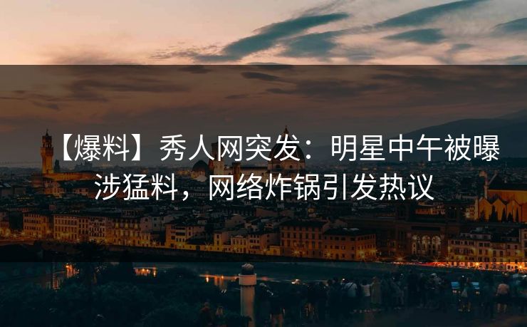 【爆料】秀人网突发:明星中午被曝涉猛料,网络炸锅引发热议 【爆料】秀人网突发:明星中午被曝涉猛料,网络炸锅引发热议