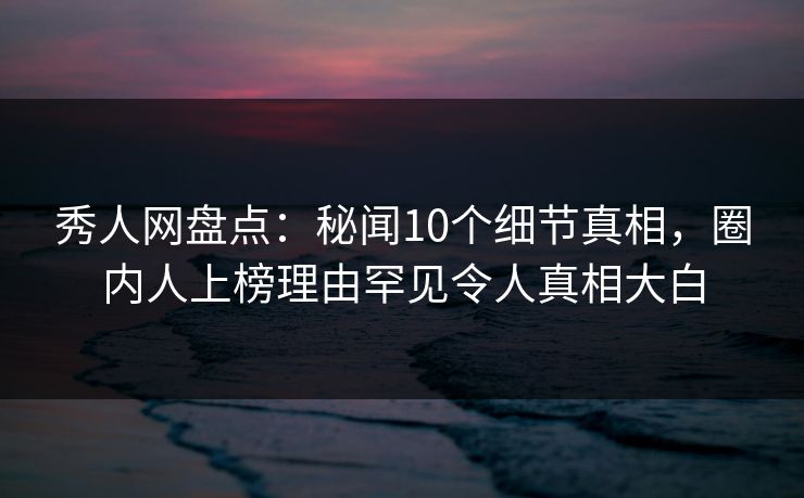 秀人网盘点：秘闻10个细节真相，圈内人上榜理由罕见令人真相大白