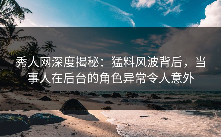 秀人网深度揭秘：猛料风波背后，当事人在后台的角色异常令人意外