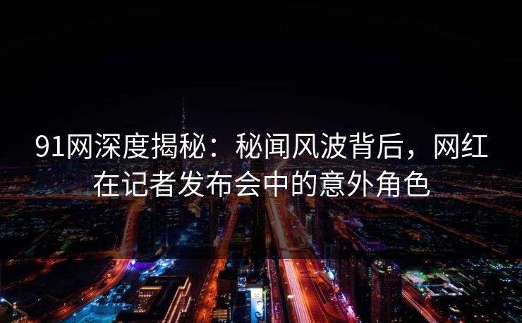 91网深度揭秘:秘闻风波背后,网红在记者发布会中的意外角色 91网深度揭秘:秘闻风波背后,网红在记者发布会中的意外角色