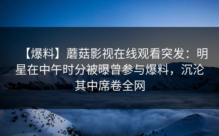 【爆料】蘑菇影视在线观看突发：明星在中午时分被曝曾参与爆料，沉沦其中席卷全网