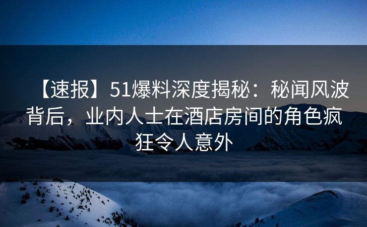 【速报】51爆料深度揭秘:秘闻风波背后,业内人士在酒店房间的角色疯狂令人意外 【速报】51爆料深度揭秘:秘闻风波背后,业内人士在酒店房间的角色疯狂令人意外
