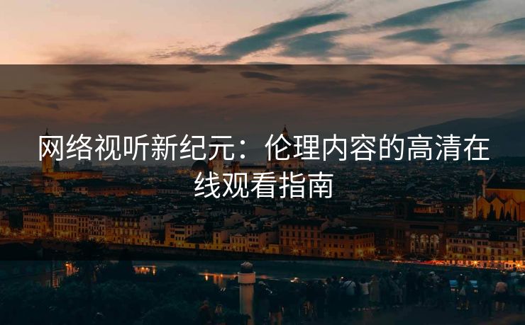 网络视听新纪元：伦理内容的高清在线观看指南