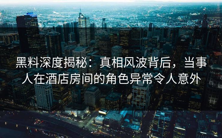 黑料深度揭秘:真相风波背后,当事人在酒店房间的角色异常令人意外 黑料深度揭秘:真相风波背后,当事人在酒店房间的角色异常令人意外