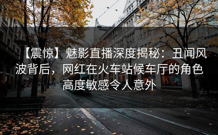 【震惊】魅影直播深度揭秘：丑闻风波背后，网红在火车站候车厅的角色高度敏感令人意外