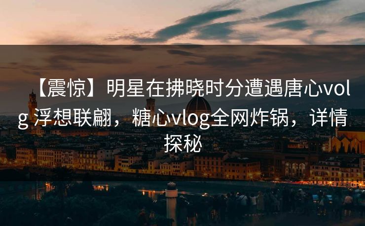 【震惊】明星在拂晓时分遭遇唐心volg 浮想联翩，糖心vlog全网炸锅，详情探秘