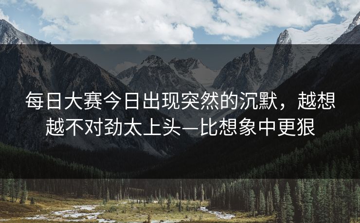 每日大赛今日出现突然的沉默，越想越不对劲太上头—比想象中更狠