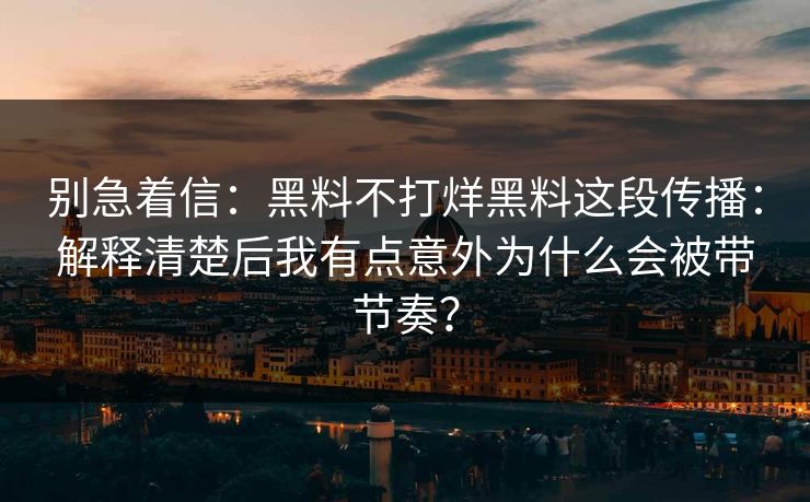 别急着信：黑料不打烊黑料这段传播：解释清楚后我有点意外为什么会被带节奏？