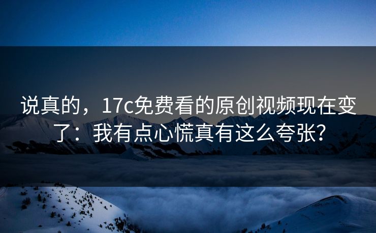 说真的,17c免费看的原创视频现在变了:我有点心慌真有这么夸张? 说真的,17c免费看的原创视频现在变了:我有点心慌真有这么夸张?